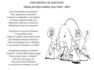 LOS CIEGOS Y EL ELEFANTE Fábula por John Godfrey Saxe (1816 – 1887) Eran seis hombres de Indostán Muy dispuestos a aprender Y fueron a contemplar a un elefante (Aunque ninguno podía ver) Esperando todo que al observar Satisfarían lo que era su parecer El primero se acercó al Elefante Y sin poderlo evitar Contra su ancho y firme flanco cayó. De inmediato empezó a bramar: “ Dios me bendiga, pero el Elefante A una pared se asemeja en verdad”. El segundo al palpar el colmillo, Exclamó: “¡Vaya! ¿Qué tenemos aquí Tan curvado, suave y afilado?” Está muy claro para mi Esta maravilla de Elefante ¡A una lanza se asemeja y es así!” 