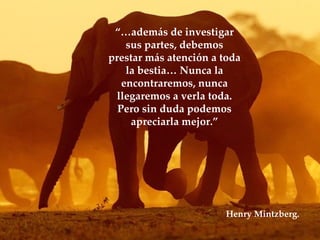 “… además de investigar sus partes, debemos prestar más atención a toda la bestia… Nunca la encontraremos, nunca llegaremos a verla toda. Pero sin duda podemos apreciarla mejor.” Lic. Sebastián San Juan Henry Mintzberg. 