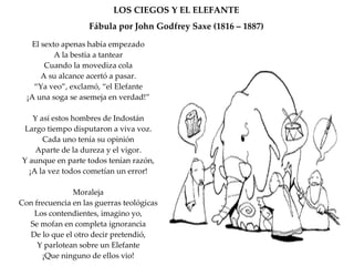 LOS CIEGOS Y EL ELEFANTE Fábula por John Godfrey Saxe (1816 – 1887) El sexto apenas había empezado A la bestia a tantear Cuando la movediza cola A su alcance acertó a pasar. “ Ya veo”, exclamó, “el Elefante ¡A una soga se asemeja en verdad!” Y así estos hombres de Indostán Largo tiempo disputaron a viva voz. Cada uno tenía su opinión Aparte de la dureza y el vigor. Y aunque en parte todos tenían razón, ¡A la vez todos cometían un error! Moraleja Con frecuencia en las guerras teológicas Los contendientes, imagino yo, Se mofan en completa ignorancia De lo que el otro decir pretendió, Y parlotean sobre un Elefante ¡Que ninguno de ellos vio! 