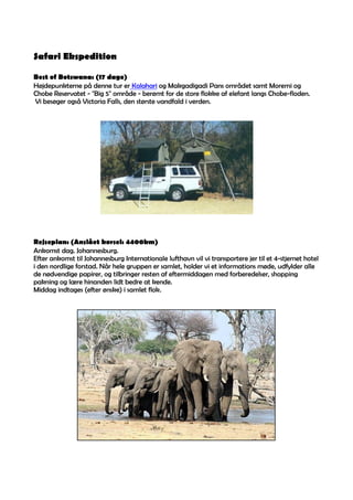 Safari Ekspedition

Best of Botswana: (17 dage)
Højdepunkterne på denne tur er Kalahari og Makgadigadi Pans området samt Moremi og
Chobe Reservatet - Big 5 område - berømt for de store flokke af elefant langs Chobe-floden.
Vi besøger også Victoria Falls, den største vandfald i verden.




Rejseplan: (Anslået kørsel: 4400km)
Ankomst dag. Johannesburg.
Efter ankomst til Johannesburg Internationale lufthavn vil vi transportere jer til et 4-stjernet hotel
i den nordlige forstad. Når hele gruppen er samlet, holder vi et informations møde, udfylder alle
de nødvendige papirer, og tilbringer resten af eftermiddagen med forberedelser, shopping
pakning og lære hinanden lidt bedre at kende.
Middag indtages (efter ønske) i samlet flok.
 