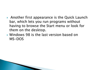 



Another first appearance is the Quick Launch
bar, which lets you run programs without
having to browse the Start menu or look for
them on the desktop.
Windows 98 is the last version based on
MS-DOS

 