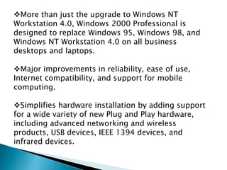 More than just the upgrade to Windows NT
Workstation 4.0, Windows 2000 Professional is
designed to replace Windows 95, Windows 98, and
Windows NT Workstation 4.0 on all business
desktops and laptops.
Major improvements in reliability, ease of use,
Internet compatibility, and support for mobile
computing.
Simplifies hardware installation by adding support
for a wide variety of new Plug and Play hardware,
including advanced networking and wireless
products, USB devices, IEEE 1394 devices, and
infrared devices.

 