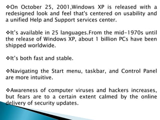 On October 25, 2001,Windows XP is released with a
redesigned look and feel that's centered on usability and
a unified Help and Support services center.
It’s available in 25 languages.From the mid-1970s until
the release of Windows XP, about 1 billion PCs have been
shipped worldwide.
It’s both fast and stable.
Navigating the Start menu, taskbar, and Control Panel
are more intuitive.
Awareness of computer viruses and hackers increases,
but fears are to a certain extent calmed by the online
delivery of security updates.

 