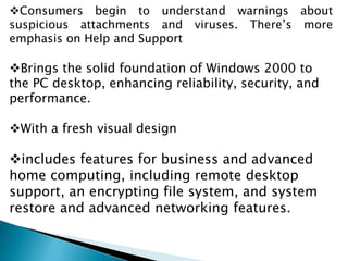 Consumers begin to understand warnings about
suspicious attachments and viruses. There’s more
emphasis on Help and Support

Brings the solid foundation of Windows 2000 to
the PC desktop, enhancing reliability, security, and
performance.
With a fresh visual design

includes features for business and advanced
home computing, including remote desktop
support, an encrypting file system, and system
restore and advanced networking features.

 