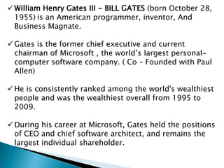  William Henry Gates III - BILL GATES (born October 28,
1955) is an American programmer, inventor, And
Business Magnate.
 Gates is the former chief executive and current
chairman of Microsoft , the world’s largest personalcomputer software company. ( Co – Founded with Paul
Allen)
 He is consistently ranked among the world's wealthiest
people and was the wealthiest overall from 1995 to
2009.
 During his career at Microsoft, Gates held the positions
of CEO and chief software architect, and remains the
largest individual shareholder.

 