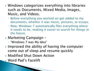 

Windows categorizes everything into libraries
such as Documents, Mixed Media, Images,
Music, and Videos.
◦ Before everything you worked on got added to my
documents, whether it was music, pictures, or essays.
◦ Now, Windows 7 automatically files everything where
it needs to be, making it easier to search for things in
the future.



Marketing Campaign –
◦ “Windows 7 was My Idea”






Improved the ability of having the computer
come out of sleep and resume quickly
Modified Shut Down Action
Word Pad’s Facelift

 
