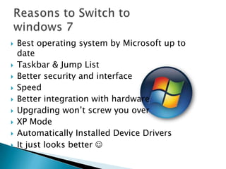 











Best operating system by Microsoft up to
date
Taskbar & Jump List
Better security and interface
Speed
Better integration with hardware
Upgrading won’t screw you over
XP Mode
Automatically Installed Device Drivers
It just looks better 

 