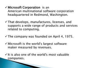  Microsoft Corporation is an
American multinational software corporation
headquartered in Redmond, Washington.

 That develops, manufactures, licenses, and
supports a wide range of products and services
related to computing.
 The company was founded on April 4, 1975.
 Microsoft is the world's largest software
maker measured by revenues.
 It is also one of the world's most valuable
companies.

 