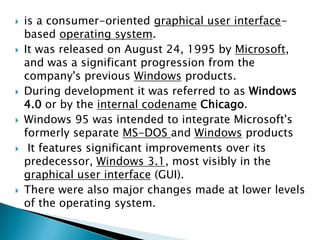 











is a consumer-oriented graphical user interfacebased operating system.
It was released on August 24, 1995 by Microsoft,
and was a significant progression from the
company's previous Windows products.
During development it was referred to as Windows
4.0 or by the internal codename Chicago.
Windows 95 was intended to integrate Microsoft's
formerly separate MS-DOS and Windows products
It features significant improvements over its
predecessor, Windows 3.1, most visibly in the
graphical user interface (GUI).
There were also major changes made at lower levels
of the operating system.

 