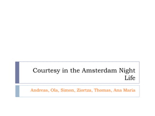 Courtesy in the Amsterdam Night
                           Life
Andreas, Ola, Simon, Ziortza, Thomas, Ana Maria
 