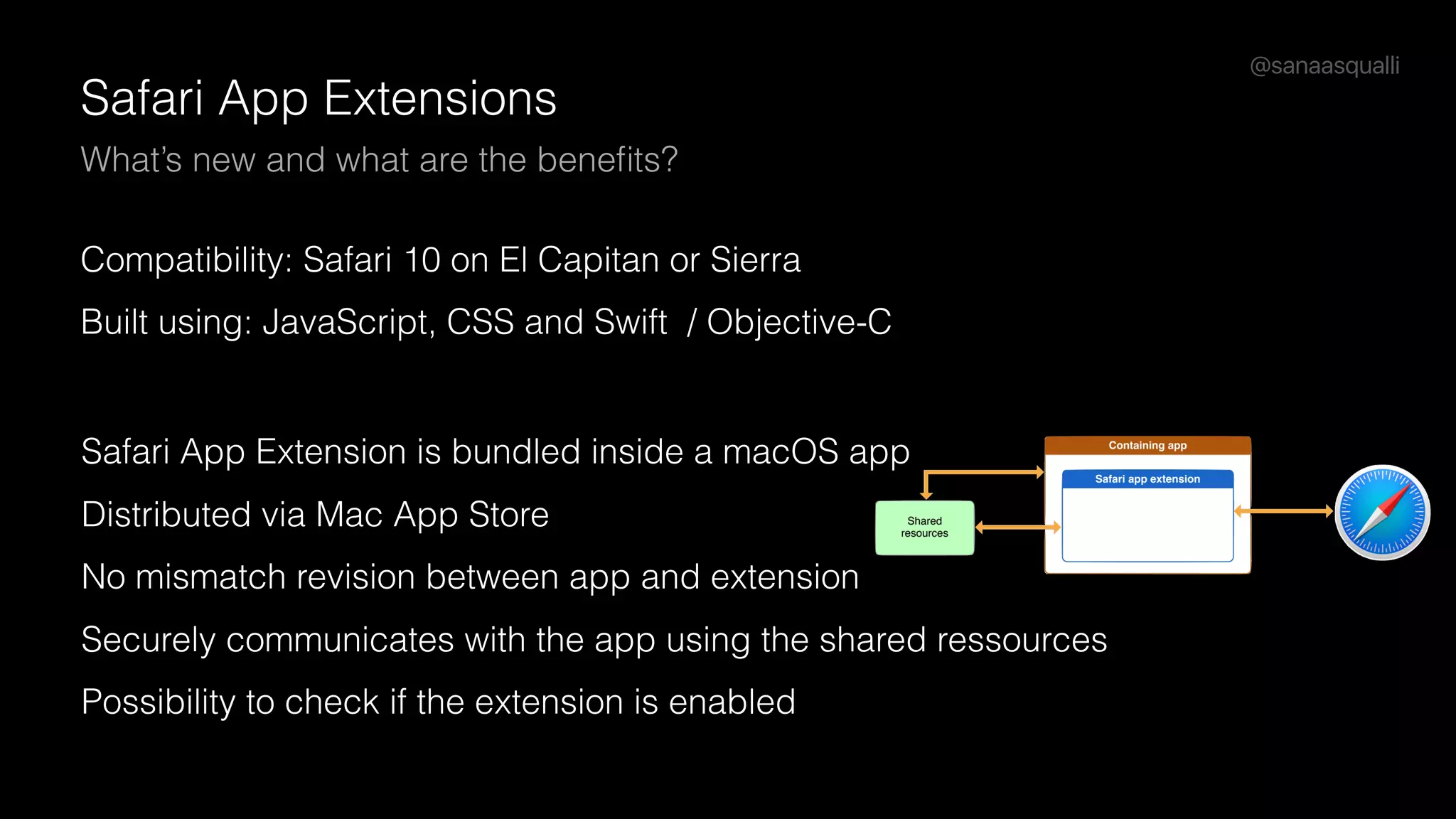 @sanaasqualli
Safari App Extensions
What’s new and what are the beneﬁts?
Compatibility: Safari 10 on El Capitan or Sierra
Built using: JavaScript, CSS and Swift / Objective-C
Safari App Extension is bundled inside a macOS app
Distributed via Mac App Store
No mismatch revision between app and extension
Securely communicates with the app using the shared ressources
Possibility to check if the extension is enabled
 