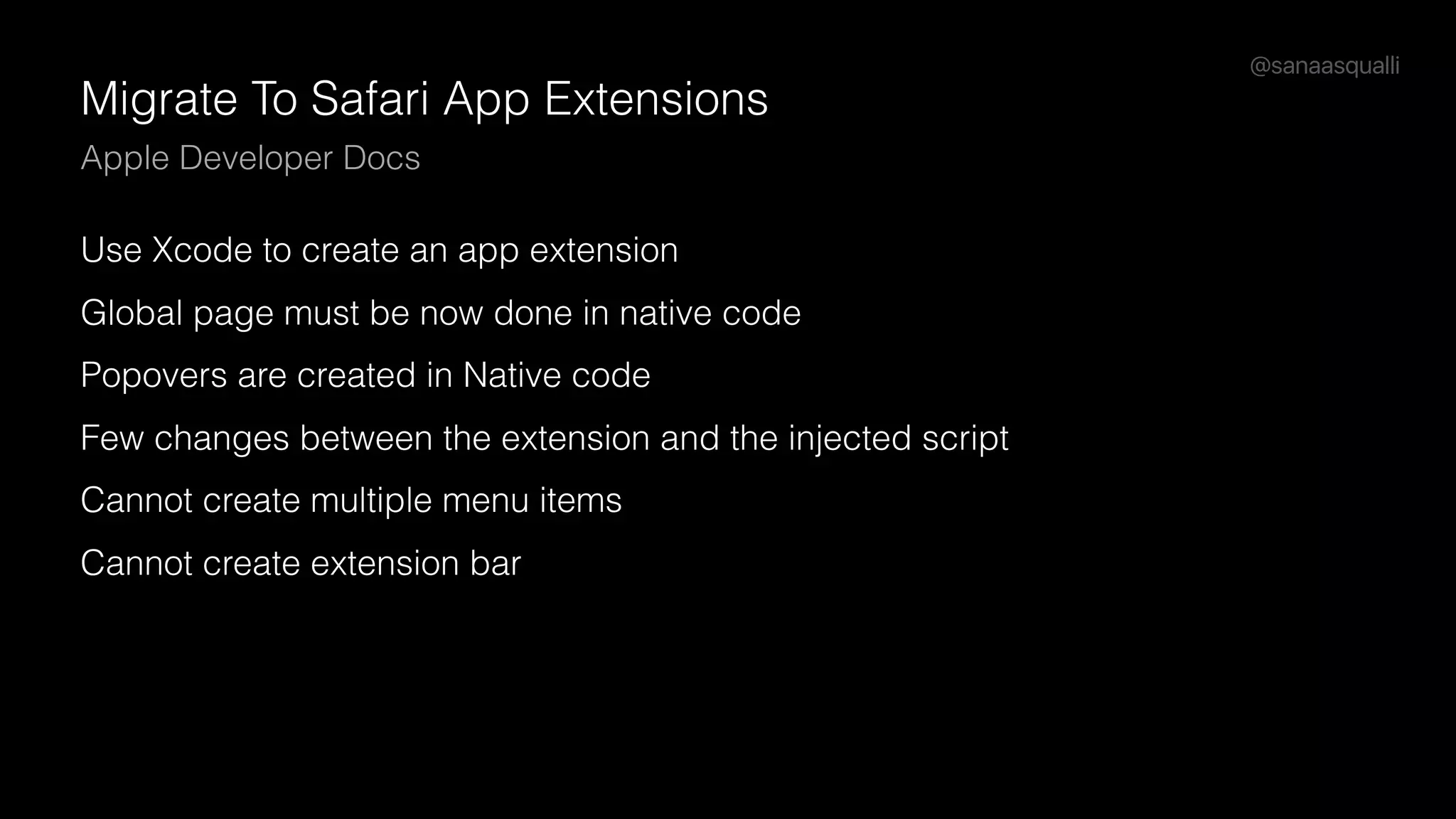 @sanaasqualli
Migrate To Safari App Extensions
Apple Developer Docs
Use Xcode to create an app extension
Global page must be now done in native code
Popovers are created in Native code
Few changes between the extension and the injected script
Cannot create multiple menu items
Cannot create extension bar
 