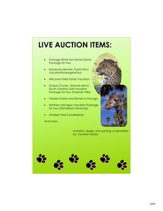 LIVE AUCTION ITEMS:
   Chicago White Sox Home Game
   Package for Two

   Hacienda del Mar, Puerto Rico
   VacationPackageforFour

   Wisconsin Dells Family Vacation

   Ocean Course – Kiawah Island,
   South Carolina Golf Vacation
   Package for Four (Parkside Villa)

   Theatre Tickets and Dinner in Chicago

   Northern Michigan Vacation Package
   for Two (Old Mission Peninsula)

   Outdoor Tree Candelabras

 And more…


                      Invitation design and printing underwritten
                      by: Yanairet Matias




                                                                    ymr
 