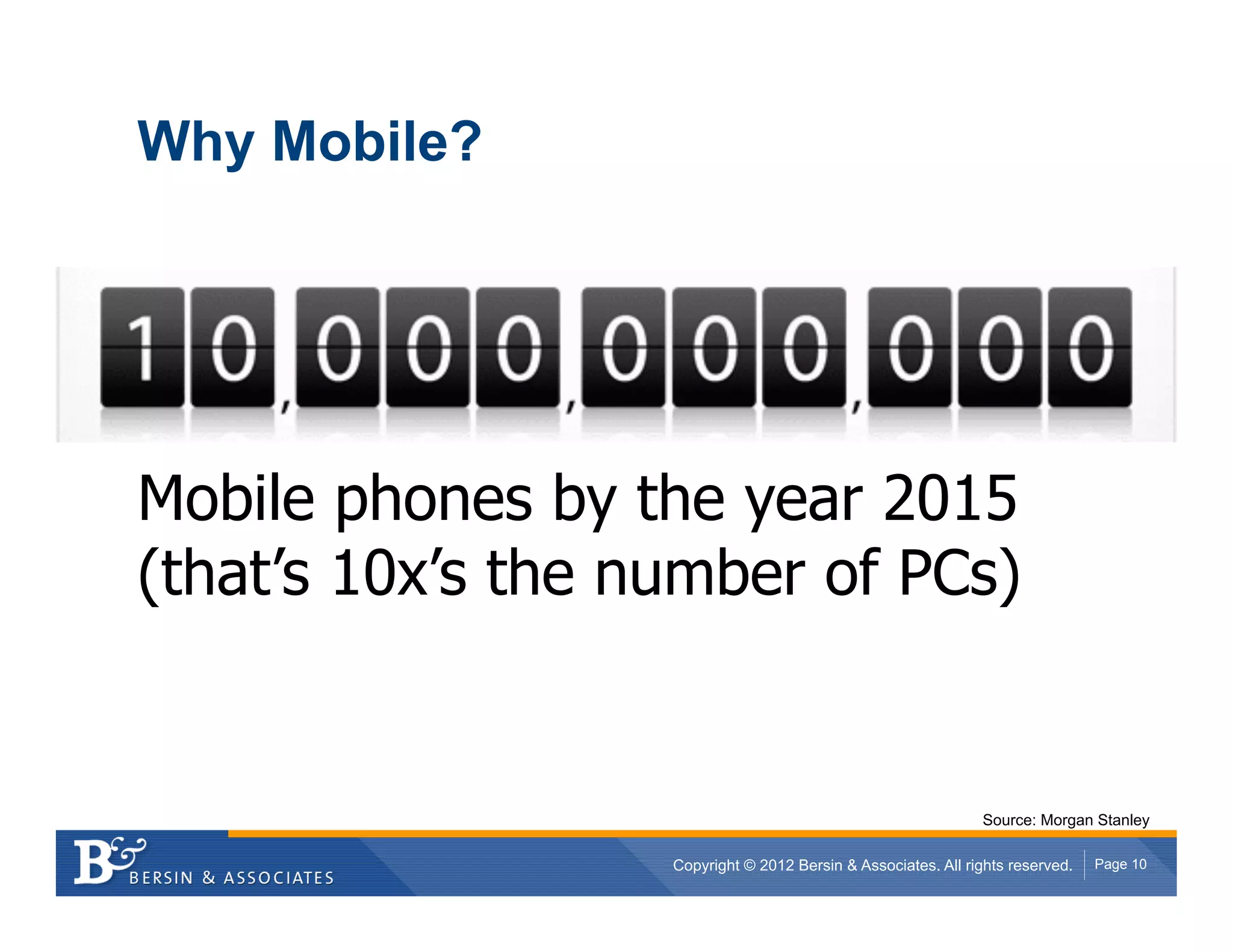 Why Mobile?




Mobile phones by the year 2015
(that’s 10x’s the number of PCs)


                                                               Source: Morgan Stanley

                   Copyright © 2012 Bersin & Associates. All rights reserved.   Page 10
 
