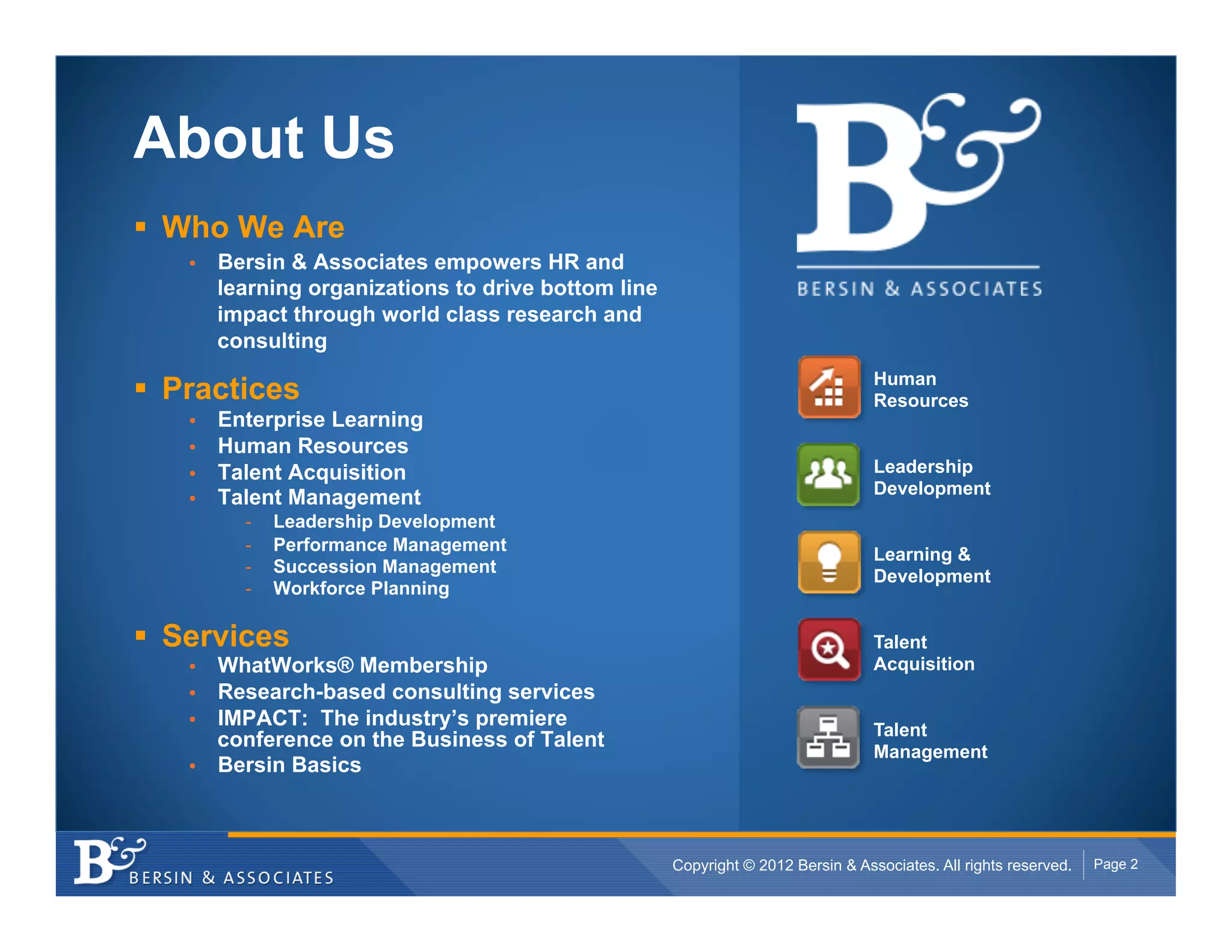 About Us
!  Who We Are
    •    Bersin & Associates empowers HR and
         learning organizations to drive bottom line
         impact through world class research and
         consulting
                                                                                    Human
!  Practices                                                                        Resources
    •    Enterprise Learning
    •    Human Resources
    •    Talent Acquisition                                                         Leadership
                                                                                    Development
    •    Talent Management
           -    Leadership Development
           -    Performance Management
                                                                                    Learning &
           -    Succession Management
                                                                                    Development
           -    Workforce Planning

!  Services                                                                         Talent
    •  WhatWorks® Membership                                                        Acquisition
    •  Research-based consulting services
    •  IMPACT: The industry’s premiere                                              Talent
       conference on the Business of Talent
                                                                                    Management
    •  Bersin Basics




                                                       Copyright © 2012 Bersin & Associates. All rights reserved.   Page 2
 