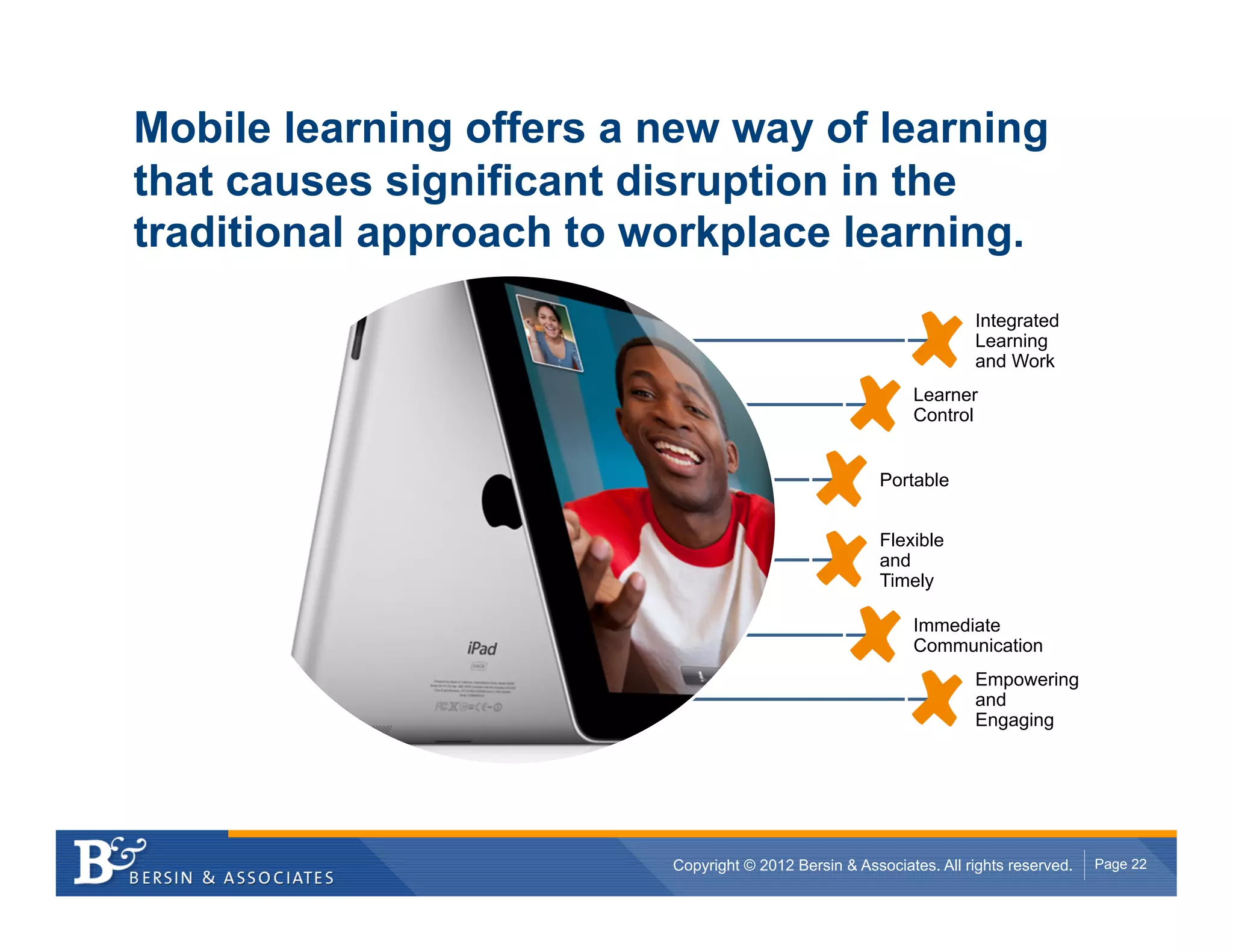 Mobile learning offers a new way of learning
that causes significant disruption in the
traditional approach to workplace learning.
                                                                    Integrated
                                                                    Learning
                                                                    and Work
                                                           Learner
                                                           Control


                                                      Portable


                                                      Flexible
                                                      and
                                                      Timely

                                                           Immediate
                                                           Communication
                                                                    Empowering
                                                                    and
                                                                    Engaging




                         Copyright © 2012 Bersin & Associates. All rights reserved.   Page 22
 
