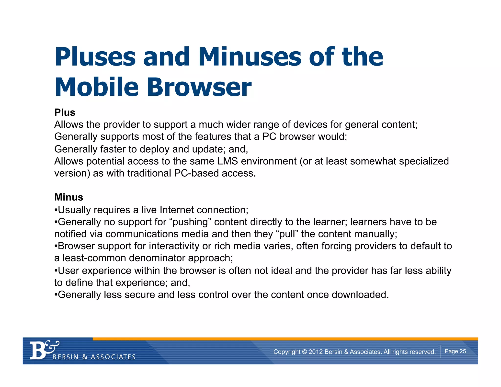 Pluses and Minuses of the
Mobile Browser
Plus
Allows the provider to support a much wider range of devices for general content;
Generally supports most of the features that a PC browser would;
Generally faster to deploy and update; and,
Allows potential access to the same LMS environment (or at least somewhat specialized
version) as with traditional PC-based access.

Minus
• Usually requires a live Internet connection;
• Generally no support for “pushing” content directly to the learner; learners have to be
notified via communications media and then they “pull” the content manually;
• Browser support for interactivity or rich media varies, often forcing providers to default to
a least-common denominator approach;
• User experience within the browser is often not ideal and the provider has far less ability
to define that experience; and,
• Generally less secure and less control over the content once downloaded.




                                                    Copyright © 2012 Bersin & Associates. All rights reserved.   Page 25
 
