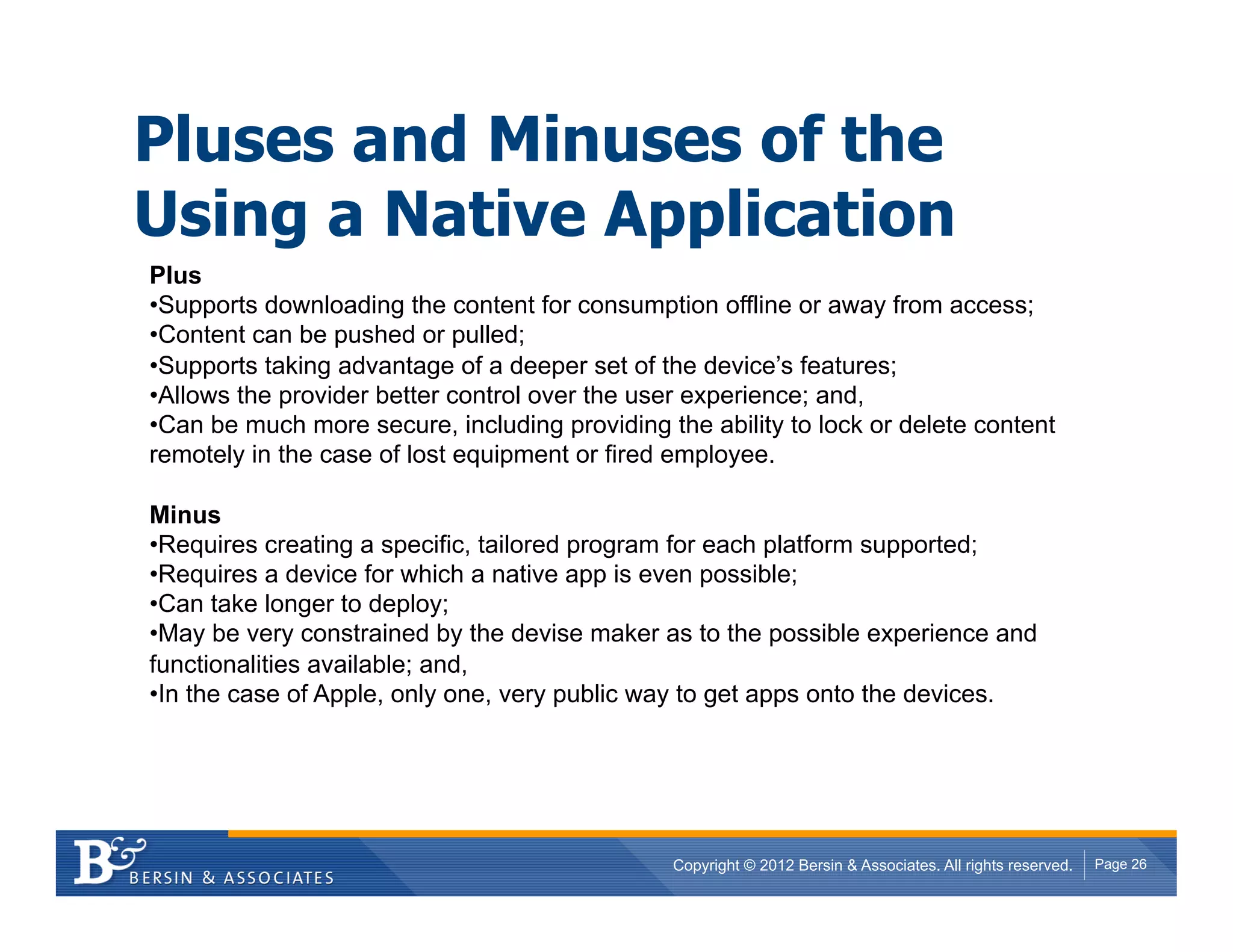 Pluses and Minuses of the
Using a Native Application
Plus
• Supports downloading the content for consumption offline or away from access;
• Content can be pushed or pulled;
• Supports taking advantage of a deeper set of the device’s features;
• Allows the provider better control over the user experience; and,
• Can be much more secure, including providing the ability to lock or delete content
remotely in the case of lost equipment or fired employee.

Minus
• Requires creating a specific, tailored program for each platform supported;
• Requires a device for which a native app is even possible;
• Can take longer to deploy;
• May be very constrained by the devise maker as to the possible experience and
functionalities available; and,
• In the case of Apple, only one, very public way to get apps onto the devices.




                                                Copyright © 2012 Bersin & Associates. All rights reserved.   Page 26
 