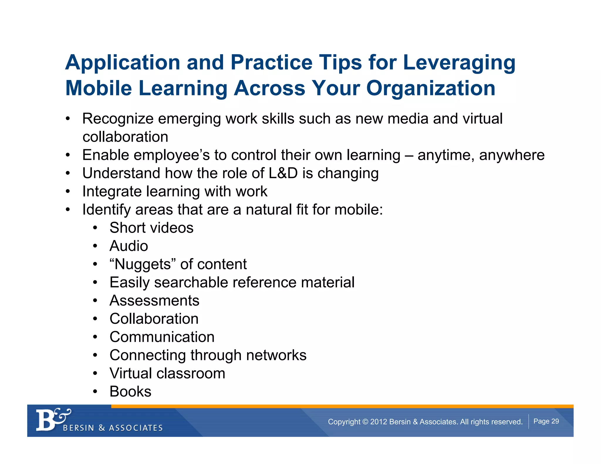 Application and Practice Tips for Leveraging
Mobile Learning Across Your Organization
•  Recognize emerging work skills such as new media and virtual
   collaboration
•  Enable employee’s to control their own learning – anytime, anywhere
•  Understand how the role of L&D is changing
•  Integrate learning with work
•  Identify areas that are a natural fit for mobile:
     •  Short videos
     •  Audio
     •  “Nuggets” of content
     •  Easily searchable reference material
     •  Assessments
     •  Collaboration
     •  Communication
     •  Connecting through networks
     •  Virtual classroom
     •  Books
                                      Copyright © 2012 Bersin & Associates. All rights reserved.   Page 29
 