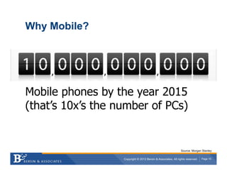 Why Mobile?




Mobile phones by the year 2015
(that’s 10x’s the number of PCs)


                                                               Source: Morgan Stanley

                   Copyright © 2012 Bersin & Associates. All rights reserved.   Page 10
 
