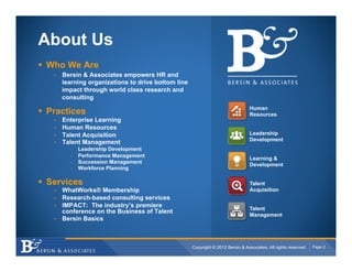 About Us
!  Who We Are
    •    Bersin & Associates empowers HR and
         learning organizations to drive bottom line
         impact through world class research and
         consulting
                                                                                    Human
!  Practices                                                                        Resources
    •    Enterprise Learning
    •    Human Resources
    •    Talent Acquisition                                                         Leadership
                                                                                    Development
    •    Talent Management
           -    Leadership Development
           -    Performance Management
                                                                                    Learning &
           -    Succession Management
                                                                                    Development
           -    Workforce Planning

!  Services                                                                         Talent
    •  WhatWorks® Membership                                                        Acquisition
    •  Research-based consulting services
    •  IMPACT: The industry’s premiere                                              Talent
       conference on the Business of Talent
                                                                                    Management
    •  Bersin Basics




                                                       Copyright © 2012 Bersin & Associates. All rights reserved.   Page 2
 