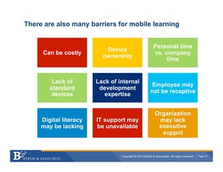 There are also many barriers for mobile learning


                                                          Personal time
                           Device
     Can be costly                                        vs. company
                          ownership
                                                               time


         Lack of        Lack of internal
                                                        Employee may
        standard         development
                                                       not be receptive
        devices            expertise


                                                           Organization
     Digital literacy   IT support may                      may lack
     may be lacking     be unavailable                      executive
                                                             suppot


                                 Copyright © 2012 Bersin & Associates. All rights reserved.   Page 23
 