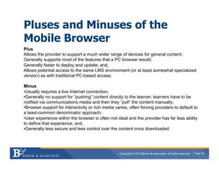 Pluses and Minuses of the
Mobile Browser
Plus
Allows the provider to support a much wider range of devices for general content;
Generally supports most of the features that a PC browser would;
Generally faster to deploy and update; and,
Allows potential access to the same LMS environment (or at least somewhat specialized
version) as with traditional PC-based access.

Minus
• Usually requires a live Internet connection;
• Generally no support for “pushing” content directly to the learner; learners have to be
notified via communications media and then they “pull” the content manually;
• Browser support for interactivity or rich media varies, often forcing providers to default to
a least-common denominator approach;
• User experience within the browser is often not ideal and the provider has far less ability
to define that experience; and,
• Generally less secure and less control over the content once downloaded.




                                                    Copyright © 2012 Bersin & Associates. All rights reserved.   Page 25
 