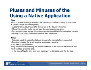 Pluses and Minuses of the
Using a Native Application
Plus
• Supports downloading the content for consumption offline or away from access;
• Content can be pushed or pulled;
• Supports taking advantage of a deeper set of the device’s features;
• Allows the provider better control over the user experience; and,
• Can be much more secure, including providing the ability to lock or delete content
remotely in the case of lost equipment or fired employee.

Minus
• Requires creating a specific, tailored program for each platform supported;
• Requires a device for which a native app is even possible;
• Can take longer to deploy;
• May be very constrained by the devise maker as to the possible experience and
functionalities available; and,
• In the case of Apple, only one, very public way to get apps onto the devices.




                                                Copyright © 2012 Bersin & Associates. All rights reserved.   Page 26
 