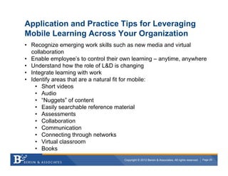Application and Practice Tips for Leveraging
Mobile Learning Across Your Organization
•  Recognize emerging work skills such as new media and virtual
   collaboration
•  Enable employee’s to control their own learning – anytime, anywhere
•  Understand how the role of L&D is changing
•  Integrate learning with work
•  Identify areas that are a natural fit for mobile:
     •  Short videos
     •  Audio
     •  “Nuggets” of content
     •  Easily searchable reference material
     •  Assessments
     •  Collaboration
     •  Communication
     •  Connecting through networks
     •  Virtual classroom
     •  Books
                                      Copyright © 2012 Bersin & Associates. All rights reserved.   Page 29
 