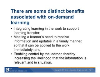 There are some distinct benefits
associated with on-demand
learning
•  Integrating learning in the work to support
   learning transfer;
•  Meeting a learner’s need to receive
   information and updates in a timely manner,
   so that it can be applied to the work
   immediately; and,
•  Enabling control by the learner, thereby
   increasing the likelihood that the information is
   relevant and in situation.
                              Copyright © 2012 Bersin & Associates. All rights reserved.   Page 9
 