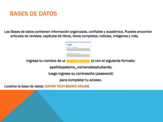 BASES DE DATOS
Las Bases de datos contienen información organizada, confiable y académica. Puedes encontrar
artículos de revistas, capítulos de libros, libros completos, noticias, imágenes y más.
Ingresa tu nombre de usuario (username) con el siguiente formato:
apellidopaterno_númerodeestudiante;
luego ingresa su contraseña (password)
para completar tu acceso.
Localice la base de datos: SAFARI TECH BOOKS ONLINE
 