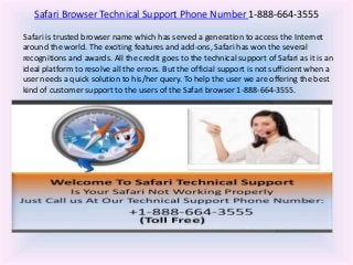Safari Browser Technical Support Phone Number 1-888-664-3555
Safari is trusted browser name which has served a generation to access the Internet
around the world. The exciting features and add-ons, Safari has won the several
recognitions and awards. All the credit goes to the technical support of Safari as it is an
ideal platform to resolve all the errors. But the official support is not sufficient when a
user needs a quick solution to his/her query. To help the user we are offering the best
kind of customer support to the users of the Safari browser 1-888-664-3555.
 