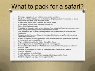 What to pack for a safari?
1)    The lodges supply towels and toiletries so no need to pack them.
2)    Shorts and t-shirts or light trousers for the daytime. Bright colours alert the animals, so stick to
      neutral tones like beige, khaki, stone and brown.
3)    A pair of good walking boots if planning any walking safaris
4)    A Cap or wide brimmed hat to shade you from the sun
5)    Plenty of high factor sun cream
6)    A good pair of binoculars and a camera ofcourse if you are a photo freak, carry your extra zoom
      lenses, plenty of film/ empty memory card and battery charger
7)    Long trousers (or skirt for ladies) and long sleeved shirt for the evening as protection from
      mosquitoes
8)    Mosquito repellant for areas of bare skin (Mosiguard (natural) or Jungle Formula (containing
      DEET) are good products).
9)    A fleece for the early morning and evening game drives as it tends to get a bit chilly especially
      in the highlands and the Masai Mara.
10)   A light weight waterproof jacket in case of a sudden shower
11)   Swimming costumes as most of the lodges have swimming pools.
12)   A book on East African Birds and Wild life to allow you to identify what you see on safari and
      from your lodge.
13)   Good pair of sun glasses as you are on the equator where the sun is very powerful.
14)   A pack of wet wipes.
15)   A small maglight or torch.(flashlight)
16)   A bottle of drinking water in your hand baggage. (Easily purchased in Kenya)
17)   Toilet roll and plastic bag to put the non-organic stuff in.
 