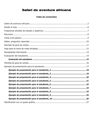 Safari de aventura africana

                                              Tabla de contenidos


Safari de aventura africana ...................................................................................... 2
Desde el aula ......................................................................................................... 6
Programas oficiales de estudio y objetivos .................................................................. 7
Recursos................................................................................................................ 8
Carta a los padres ................................................................................................... 9
Saber, preguntar, aprender .................................................................................... 10
Ejemplo de guía de campo ..................................................................................... 11
Hoja para la toma de notas dirigidas........................................................................ 12
Recopilando información ........................................................................................ 13
Evaluación del estudiante ....................................................................................... 14
      Evaluación del estudiante ................................................................................ 15
Plantilla de guía de campo...................................................................................... 16
Ejemplo de presentación para el estudiante .............................................................. 17
      Ejemplo de presentación para el estudiante_2 .................................................... 18
      Ejemplo de presentación para el estudiante_3 .................................................... 19
      Ejemplo de presentación para el estudiante_4 .................................................... 20
      Ejemplo de presentación para el estudiante_5 .................................................... 21
      Ejemplo de presentación para el estudiante_6 .................................................... 22
      Ejemplo de presentación para el estudiante_7 .................................................... 23
      Ejemplo de presentación para el estudiante_8 .................................................... 24
      Ejemplo de presentación para el estudiante_9 .................................................... 25
      Ejemplo de presentación para el estudiante_10 .................................................. 26
Planificación con un guión gráfico ............................................................................ 27
 