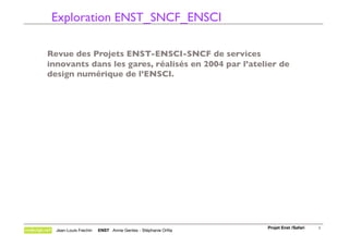 Exploration ENST_SNCF_ENSCI

Revue des Projets ENST-ENSCI-SNCF de services
innovants dans les gares, réalisés en 2004 par l’atelier de
design numérique de l’ENSCI.




                                                              Projet Enst /Safari
   1
  Jean-Louis Frechin   ENST Annie Gentes - Stéphanie Orﬁla
 