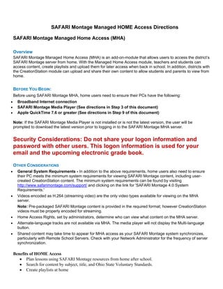 SAFARI Montage Managed HOME Access Directions

SAFARI Montage Managed Home Access (MHA)

Overview
SAFARI Montage Managed Home Access (MHA) is an add-on-module that allows users to access the district’s
SAFARI Montage server from home. With the Managed Home Access module, teachers and students can
access content, create playlists and upload them for later access when back in school. In addition, districts with
the CreationStation module can upload and share their own content to allow students and parents to view from
home.


BEFORE YOU BEGIN:
Before using SAFARI Montage MHA, home users need to ensure their PCs have the following:
  Broadband Internet connection
  SAFARI Montage Media Player (See directions in Step 3 of this document)
  Apple QuickTime 7.6 or greater (See directions in Step 9 of this document)

Note: If the SAFARI Montage Media Player is not installed or is not the latest version, the user will be
prompted to download the latest version prior to logging in to the SAFARI Montage MHA server.


Security Considerations: Do not share your logon information and
password with other users. This logon information is used for your
email and the upcoming electronic grade book.

OTHER CONSIDERATIONS
  General System Requirements - In addition to the above requirements, home users also need to ensure
  their PC meets the minimum system requirements for viewing SAFARI Montage content, including user-
  created CreationStation content. The minimum system requirements can be found by visiting
  http://www.safarimontage.com/support/ and clicking on the link for 'SAFARI Montage 4.0 System
  Requirements.'
  Videos encoded as H.264 (streaming video) are the only video types available for viewing on the MHA
  server.
  Note: Pre-packaged SAFARI Montage content is provided in the required format; however CreationStation
  videos must be properly encoded for streaming.
  Home Access Rights, set by administrators, determine who can view what content on the MHA server.
  Alternate-language tracks are not available via MHA. The media player will not display the Multi-language
  button.
  Shared content may take time to appear for MHA access as your SAFARI Montage system synchronizes,
  particularly with Remote School Servers. Check with your Network Administrator for the frequency of server
  synchronization.

Benefits of HOME Access
       Plan lessons using SAFARI Montage resources from home after school.
       Search for content by subject, title, and Ohio State Voluntary Standards.
       Create playlists at home
 