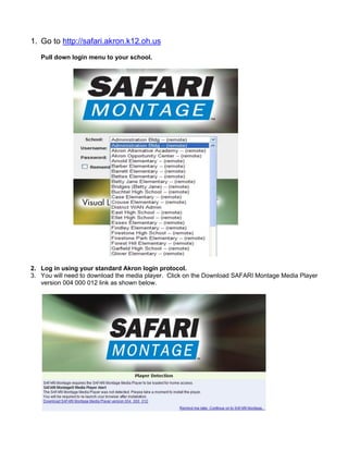 1. Go to http://safari.akron.k12.oh.us
   Pull down login menu to your school.




2. Log in using your standard Akron login protocol.
3. You will need to download the media player. Click on the Download SAFARI Montage Media Player
   version 004 000 012 link as shown below.
 