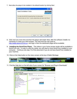 7. Next allow the player to be installed in the default location by clicking Next




8. Click next one more time and then the player will install. Note: after the software installs it is
   necessary to close your web browser. The next time the user goes to
   http://safari.akron.k12.oh.us and logs in then the dashboard page will be available.

9. Installing the QuickTime Player. The videos in your home access center will be available in
   QuickTime only. In order to view the media, you will need to have QuickTime installed on your
   computer. Continue onto step 10 of this document if you do not have QuickTime installed on
   your machine.

10. Click on the Help button on the menu screen at the top of Safari Montage:




11. Find the Help item on the left side of your screen for “Browser and Plug-In Downloads”
 