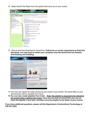 12. Select QuickTime Player from the options that come up on your screen.




   13. Click on the Free Download for QuickTime. Follow the on screen instructions to finish the
      download. You may have to restart your computer once the QuickTime has finished
      downloading and installing.




   14. You may now search for video content as you would in your school. The same titles on your
       school server will be viewable from home.
   15. You can also create playlists from home. Note: the playlist is required to be shared to
       the school when creating from home. Once you are back at school then you can un-
       share the playlist, if you wish, and then move the playlist to the folder of your choice.

If you have additional questions, please call the Department of Instructional Technology at
330-761-3054.
 