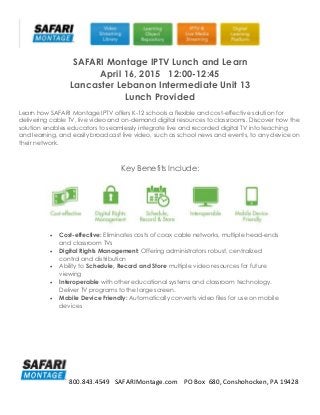 800.843.4549 SAFARIMontage.com PO Box 680, Conshohocken, PA 19428
SAFARI Montage IPTV Lunch and Learn
April 16, 2015 12:00-12:45
Lancaster Lebanon Intermediate Unit 13
Lunch Provided
Learn how SAFARI Montage IPTV offers K-12 schools a flexible and cost-effective solution for
delivering cable TV, live video and on-demand digital resources to classrooms. Discover how the
solution enables educators to seamlessly integrate live and recorded digital TV into teaching
and learning, and easily broadcast live video, such as school news and events, to any device on
their network.
Key Benefits Include:
 Cost-effective: Eliminates costs of coax cable networks, multiple head-ends
and classroom TVs
 Digital Rights Management: Offering administrators robust, centralized
control and distribution
 Ability to Schedule, Record and Store multiple video resources for future
viewing
 Interoperable with other educational systems and classroom technology.
Deliver TV programs to the large screen.
 Mobile Device Friendly: Automatically converts video files for use on mobile
devices
 