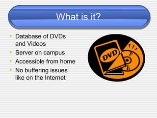 What is it?
• Database of DVDs
and Videos
• Server on campus
• Accessible from home
• No buffering issues
like on the Internet
 