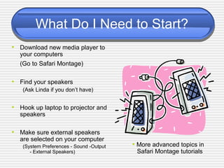 What Do I Need to Start?
• Download new media player to
your computers
(Go to Safari Montage)
• Find your speakers
(Ask Linda if you don’t have)
• Hook up laptop to projector and
speakers
• Make sure external speakers
are selected on your computer
(System Preferences - Sound -Output
- External Speakers)
• More advanced topics in
Safari Montage tutorials
 