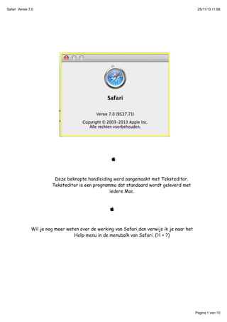 Safari Versie 7.0

25/11/13 11:58



Deze beknopte handleiding werd aangemaakt met Teksteditor.
Teksteditor is een programma dat standaard wordt geleverd met
iedere Mac.



Wil je nog meer weten over de werking van Safari,dan verwijs ik je naar het
Help-menu in de menubalk van Safari. ( + ?)

Pagina 1 van 10

 