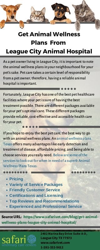 Get Animal Wellness
Plans From
League City Animal Hospital
IMPROVES BONE
HEALTH
Rich in bone-loving
calcium
Infographics are visual representations of
data, making complex info easier to share
and digest. When making your own,
simply organize your images, charts, and
text. Finally, cite your sources.
INCREASES
IMMUNITY
Has nutrients and
minerals
Infographics are visual representations of
data, making complex info easier to share
and digest. When making your own,
simply organize your images, charts, and
text. Finally, cite your sources.
As a pet owner living in League City, it is important to note
the animal wellness plans in your neighbourhood for your
pet’s sake. Pet care takes a certain level of responsibility
from a pet owner, therefore, having a reliable animal
hospital is important.
Fortunately, League City has one of the best pet healthcare
facilities where your pet is sure of having the best
treatment possible. There are different packages available
for your pet’s optimal care. These different packages
provide reliable, cost-effective and accessible health care
for your pet.
If you hope to enjoy the best pet care, the best way to go
with an animal wellness plans. An animal wellness plans
Texas offers many advantages like early detection and
treatment of disease, affordable pricing, and being able to
choose services you really need. Below are some of the
services to look out for when in need of a superb Animal
Wellness Plans Texas:
Pricing
Variety of Service Packages
Friendly Customer Service
Certifications and Licensing
Top Reviews and Recommendations
Experienced and Professional Service
SourceURL: https://www.safarivet.com/blog/get-animal-
wellness-plans-league-city-animal-hospital/
2402 Marina Bay Drive Suite A-D,
League City TX 77573
www.safarivet.com
1-281-332-5612
 