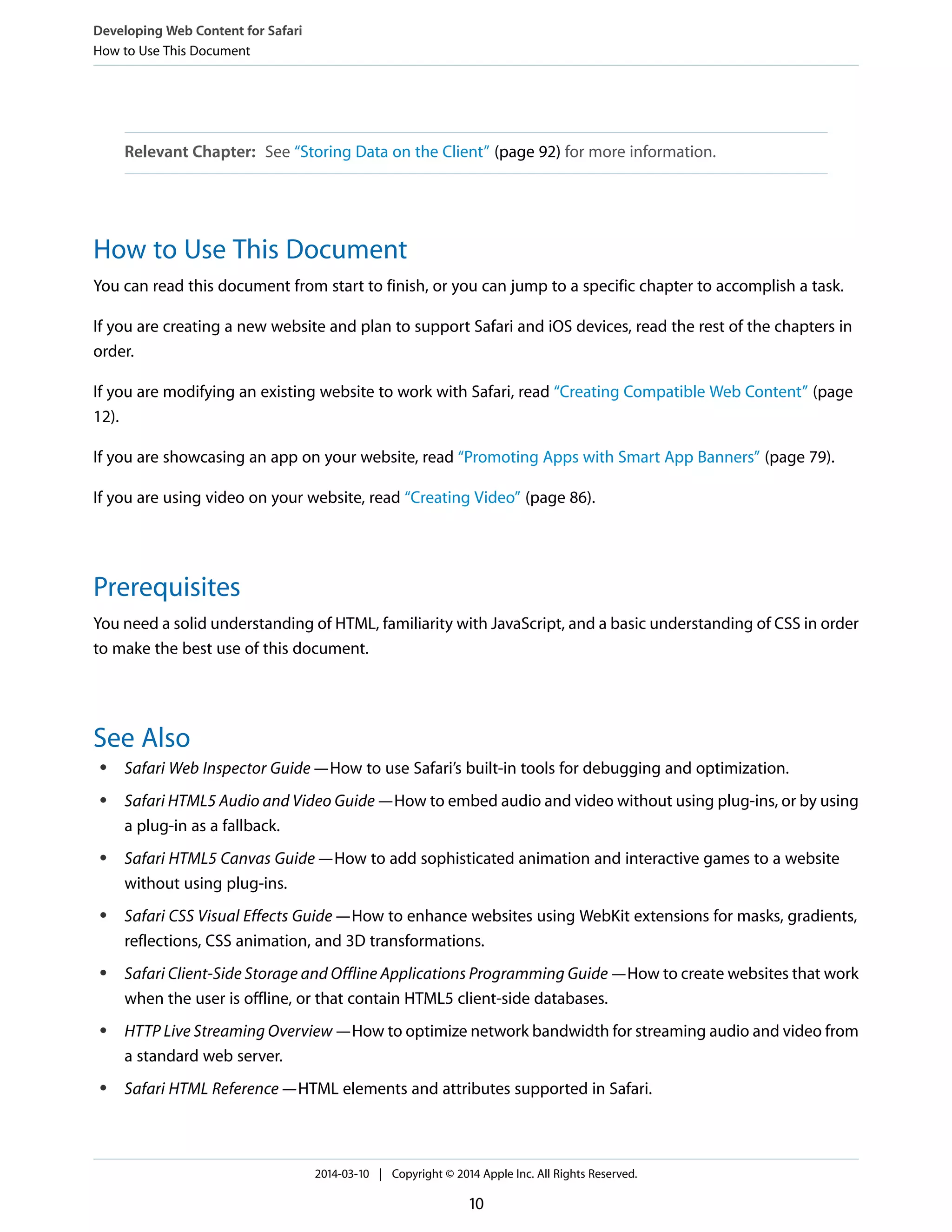 Relevant Chapter: See “Storing Data on the Client” (page 92) for more information.
How to Use This Document
You can read this document from start to finish, or you can jump to a specific chapter to accomplish a task.
If you are creating a new website and plan to support Safari and iOS devices, read the rest of the chapters in
order.
If you are modifying an existing website to work with Safari, read “Creating Compatible Web Content” (page
12).
If you are showcasing an app on your website, read “Promoting Apps with Smart App Banners” (page 79).
If you are using video on your website, read “Creating Video” (page 86).
Prerequisites
You need a solid understanding of HTML, familiarity with JavaScript, and a basic understanding of CSS in order
to make the best use of this document.
See Also
● Safari Web Inspector Guide—How to use Safari’s built-in tools for debugging and optimization.
● Safari HTML5 Audio and Video Guide—How to embed audio and video without using plug-ins, or by using
a plug-in as a fallback.
● Safari HTML5 Canvas Guide—How to add sophisticated animation and interactive games to a website
without using plug-ins.
● Safari CSS Visual Effects Guide—How to enhance websites using WebKit extensions for masks, gradients,
reflections, CSS animation, and 3D transformations.
● Safari Client-Side Storage and Offline Applications Programming Guide—How to create websites that work
when the user is offline, or that contain HTML5 client-side databases.
● HTTP Live Streaming Overview—How to optimize network bandwidth for streaming audio and video from
a standard web server.
● Safari HTML Reference—HTML elements and attributes supported in Safari.
Developing Web Content for Safari
How to Use This Document
2014-03-10 | Copyright © 2014 Apple Inc. All Rights Reserved.
10
 