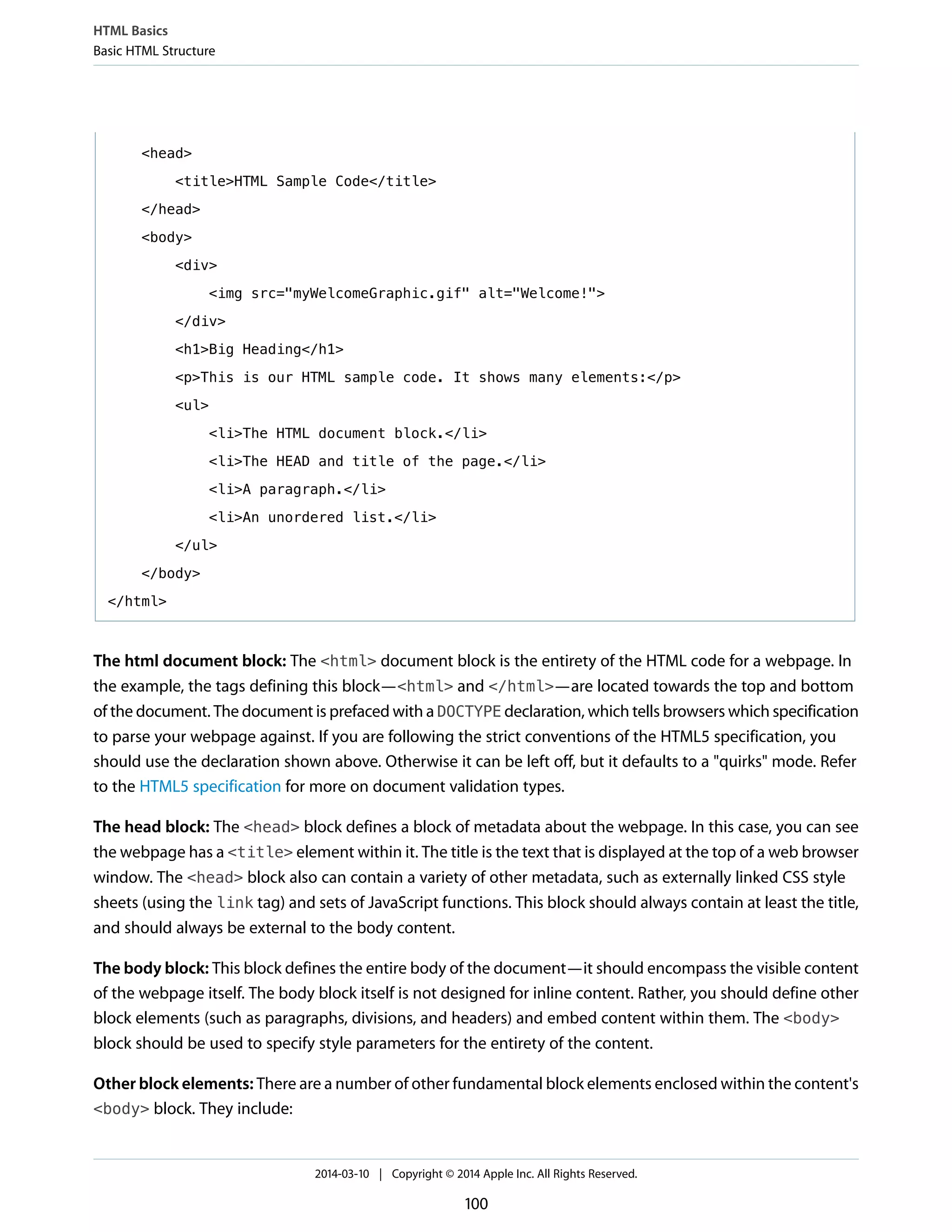 <head>
<title>HTML Sample Code</title>
</head>
<body>
<div>
<img src="myWelcomeGraphic.gif" alt="Welcome!">
</div>
<h1>Big Heading</h1>
<p>This is our HTML sample code. It shows many elements:</p>
<ul>
<li>The HTML document block.</li>
<li>The HEAD and title of the page.</li>
<li>A paragraph.</li>
<li>An unordered list.</li>
</ul>
</body>
</html>
The html document block: The <html> document block is the entirety of the HTML code for a webpage. In
the example, the tags defining this block—<html> and </html>—are located towards the top and bottom
of the document. The document is prefaced with a DOCTYPE declaration, which tells browsers which specification
to parse your webpage against. If you are following the strict conventions of the HTML5 specification, you
should use the declaration shown above. Otherwise it can be left off, but it defaults to a "quirks" mode. Refer
to the HTML5 specification for more on document validation types.
The head block: The <head> block defines a block of metadata about the webpage. In this case, you can see
the webpage has a <title> element within it. The title is the text that is displayed at the top of a web browser
window. The <head> block also can contain a variety of other metadata, such as externally linked CSS style
sheets (using the link tag) and sets of JavaScript functions. This block should always contain at least the title,
and should always be external to the body content.
The body block: This block defines the entire body of the document—it should encompass the visible content
of the webpage itself. The body block itself is not designed for inline content. Rather, you should define other
block elements (such as paragraphs, divisions, and headers) and embed content within them. The <body>
block should be used to specify style parameters for the entirety of the content.
Other block elements: There are a number of other fundamental block elements enclosed within the content's
<body> block. They include:
HTML Basics
Basic HTML Structure
2014-03-10 | Copyright © 2014 Apple Inc. All Rights Reserved.
100
 