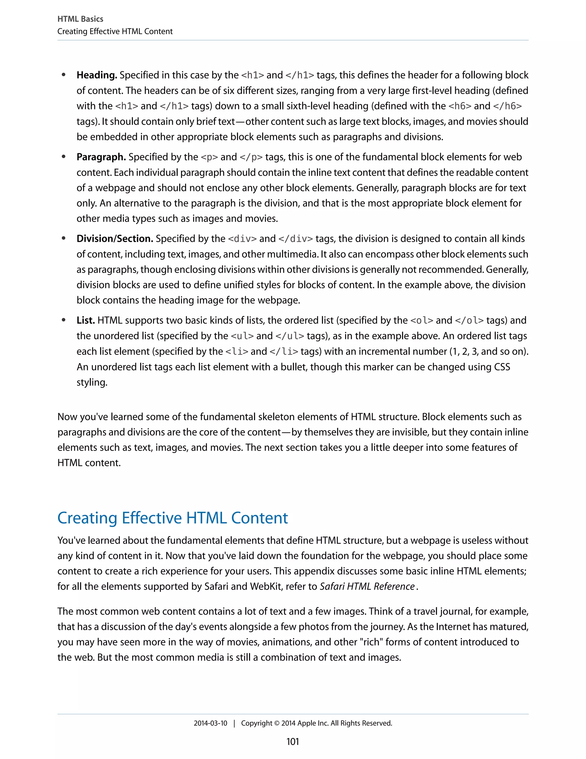 ● Heading. Specified in this case by the <h1> and </h1> tags, this defines the header for a following block
of content. The headers can be of six different sizes, ranging from a very large first-level heading (defined
with the <h1> and </h1> tags) down to a small sixth-level heading (defined with the <h6> and </h6>
tags). It should contain only brief text—other content such as large text blocks, images, and movies should
be embedded in other appropriate block elements such as paragraphs and divisions.
● Paragraph. Specified by the <p> and </p> tags, this is one of the fundamental block elements for web
content. Each individual paragraph should contain the inline text content that defines the readable content
of a webpage and should not enclose any other block elements. Generally, paragraph blocks are for text
only. An alternative to the paragraph is the division, and that is the most appropriate block element for
other media types such as images and movies.
● Division/Section. Specified by the <div> and </div> tags, the division is designed to contain all kinds
of content, including text, images, and other multimedia. It also can encompass other block elements such
as paragraphs, though enclosing divisions within other divisions is generally not recommended. Generally,
division blocks are used to define unified styles for blocks of content. In the example above, the division
block contains the heading image for the webpage.
● List. HTML supports two basic kinds of lists, the ordered list (specified by the <ol> and </ol> tags) and
the unordered list (specified by the <ul> and </ul> tags), as in the example above. An ordered list tags
each list element (specified by the <li> and </li> tags) with an incremental number (1, 2, 3, and so on).
An unordered list tags each list element with a bullet, though this marker can be changed using CSS
styling.
Now you've learned some of the fundamental skeleton elements of HTML structure. Block elements such as
paragraphs and divisions are the core of the content—by themselves they are invisible, but they contain inline
elements such as text, images, and movies. The next section takes you a little deeper into some features of
HTML content.
Creating Effective HTML Content
You've learned about the fundamental elements that define HTML structure, but a webpage is useless without
any kind of content in it. Now that you've laid down the foundation for the webpage, you should place some
content to create a rich experience for your users. This appendix discusses some basic inline HTML elements;
for all the elements supported by Safari and WebKit, refer to Safari HTML Reference.
The most common web content contains a lot of text and a few images. Think of a travel journal, for example,
that has a discussion of the day's events alongside a few photos from the journey. As the Internet has matured,
you may have seen more in the way of movies, animations, and other "rich" forms of content introduced to
the web. But the most common media is still a combination of text and images.
HTML Basics
Creating Effective HTML Content
2014-03-10 | Copyright © 2014 Apple Inc. All Rights Reserved.
101
 