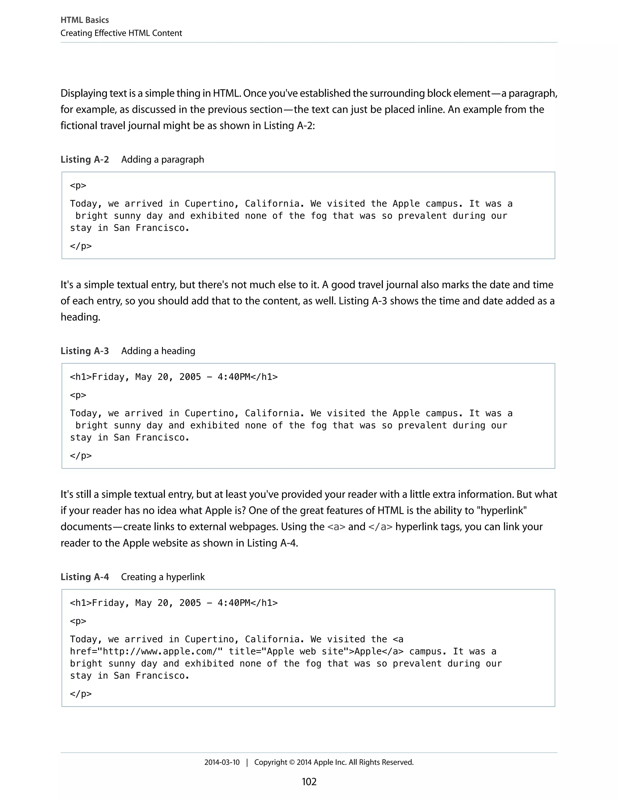 Displaying text is a simple thing in HTML. Once you've established the surrounding block element—a paragraph,
for example, as discussed in the previous section—the text can just be placed inline. An example from the
fictional travel journal might be as shown in Listing A-2:
Listing A-2 Adding a paragraph
<p>
Today, we arrived in Cupertino, California. We visited the Apple campus. It was a
bright sunny day and exhibited none of the fog that was so prevalent during our
stay in San Francisco.
</p>
It's a simple textual entry, but there's not much else to it. A good travel journal also marks the date and time
of each entry, so you should add that to the content, as well. Listing A-3 shows the time and date added as a
heading.
Listing A-3 Adding a heading
<h1>Friday, May 20, 2005 - 4:40PM</h1>
<p>
Today, we arrived in Cupertino, California. We visited the Apple campus. It was a
bright sunny day and exhibited none of the fog that was so prevalent during our
stay in San Francisco.
</p>
It's still a simple textual entry, but at least you've provided your reader with a little extra information. But what
if your reader has no idea what Apple is? One of the great features of HTML is the ability to "hyperlink"
documents—create links to external webpages. Using the <a> and </a> hyperlink tags, you can link your
reader to the Apple website as shown in Listing A-4.
Listing A-4 Creating a hyperlink
<h1>Friday, May 20, 2005 - 4:40PM</h1>
<p>
Today, we arrived in Cupertino, California. We visited the <a
href="http://www.apple.com/" title="Apple web site">Apple</a> campus. It was a
bright sunny day and exhibited none of the fog that was so prevalent during our
stay in San Francisco.
</p>
HTML Basics
Creating Effective HTML Content
2014-03-10 | Copyright © 2014 Apple Inc. All Rights Reserved.
102
 