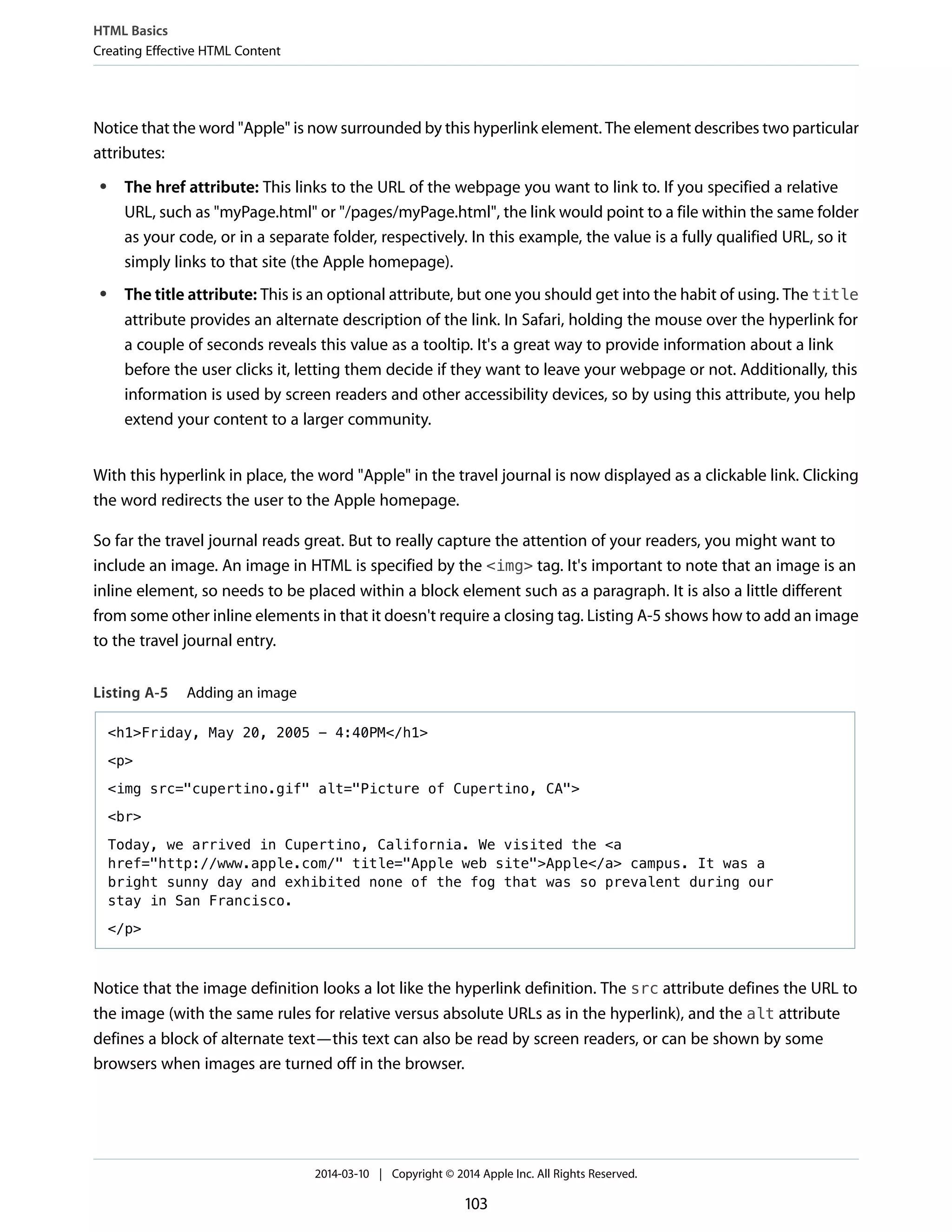 Notice that the word "Apple" is now surrounded by this hyperlink element. The element describes two particular
attributes:
● The href attribute: This links to the URL of the webpage you want to link to. If you specified a relative
URL, such as "myPage.html" or "/pages/myPage.html", the link would point to a file within the same folder
as your code, or in a separate folder, respectively. In this example, the value is a fully qualified URL, so it
simply links to that site (the Apple homepage).
● The title attribute: This is an optional attribute, but one you should get into the habit of using. The title
attribute provides an alternate description of the link. In Safari, holding the mouse over the hyperlink for
a couple of seconds reveals this value as a tooltip. It's a great way to provide information about a link
before the user clicks it, letting them decide if they want to leave your webpage or not. Additionally, this
information is used by screen readers and other accessibility devices, so by using this attribute, you help
extend your content to a larger community.
With this hyperlink in place, the word "Apple" in the travel journal is now displayed as a clickable link. Clicking
the word redirects the user to the Apple homepage.
So far the travel journal reads great. But to really capture the attention of your readers, you might want to
include an image. An image in HTML is specified by the <img> tag. It's important to note that an image is an
inline element, so needs to be placed within a block element such as a paragraph. It is also a little different
from some other inline elements in that it doesn't require a closing tag. Listing A-5 shows how to add an image
to the travel journal entry.
Listing A-5 Adding an image
<h1>Friday, May 20, 2005 - 4:40PM</h1>
<p>
<img src="cupertino.gif" alt="Picture of Cupertino, CA">
<br>
Today, we arrived in Cupertino, California. We visited the <a
href="http://www.apple.com/" title="Apple web site">Apple</a> campus. It was a
bright sunny day and exhibited none of the fog that was so prevalent during our
stay in San Francisco.
</p>
Notice that the image definition looks a lot like the hyperlink definition. The src attribute defines the URL to
the image (with the same rules for relative versus absolute URLs as in the hyperlink), and the alt attribute
defines a block of alternate text—this text can also be read by screen readers, or can be shown by some
browsers when images are turned off in the browser.
HTML Basics
Creating Effective HTML Content
2014-03-10 | Copyright © 2014 Apple Inc. All Rights Reserved.
103
 
