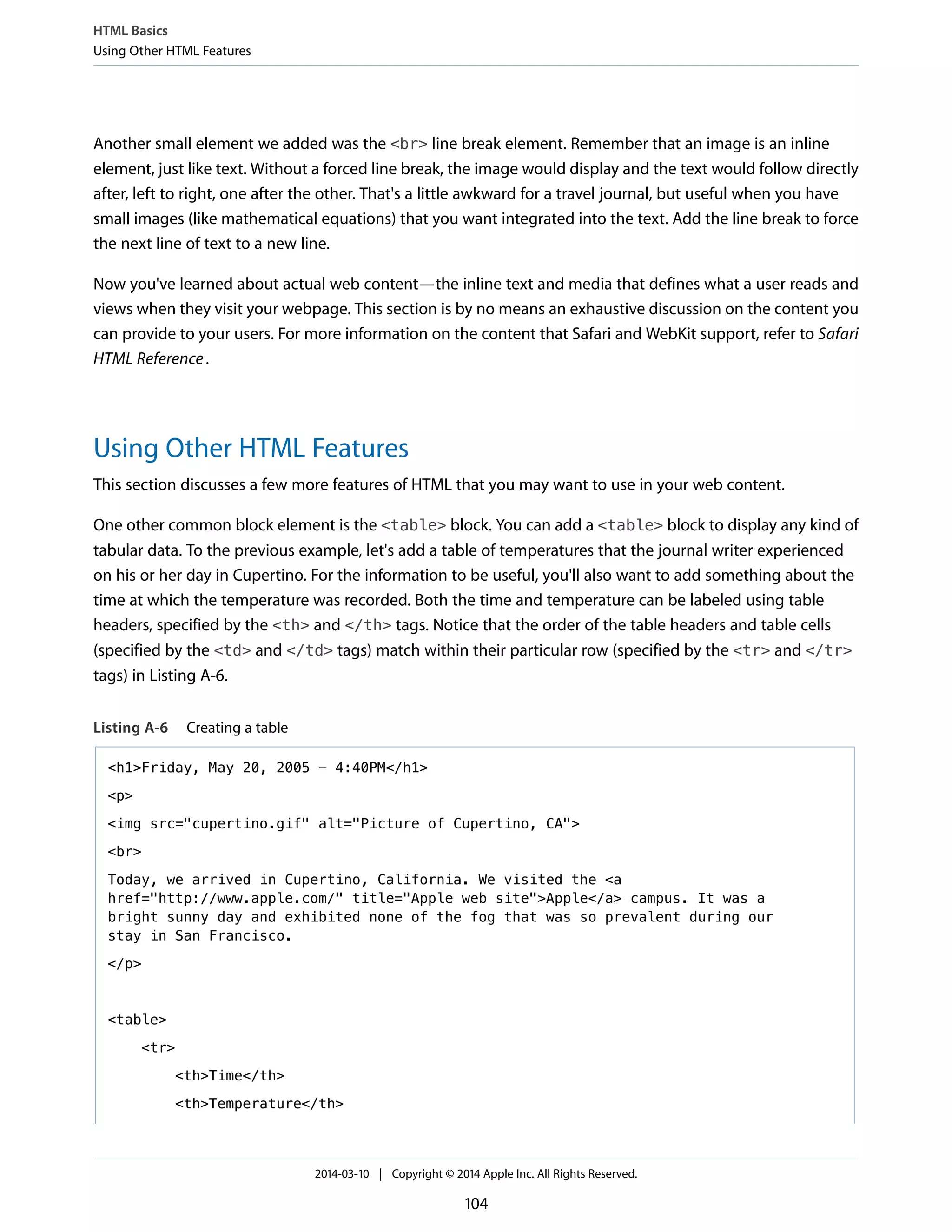 Another small element we added was the <br> line break element. Remember that an image is an inline
element, just like text. Without a forced line break, the image would display and the text would follow directly
after, left to right, one after the other. That's a little awkward for a travel journal, but useful when you have
small images (like mathematical equations) that you want integrated into the text. Add the line break to force
the next line of text to a new line.
Now you've learned about actual web content—the inline text and media that defines what a user reads and
views when they visit your webpage. This section is by no means an exhaustive discussion on the content you
can provide to your users. For more information on the content that Safari and WebKit support, refer to Safari
HTML Reference.
Using Other HTML Features
This section discusses a few more features of HTML that you may want to use in your web content.
One other common block element is the <table> block. You can add a <table> block to display any kind of
tabular data. To the previous example, let's add a table of temperatures that the journal writer experienced
on his or her day in Cupertino. For the information to be useful, you'll also want to add something about the
time at which the temperature was recorded. Both the time and temperature can be labeled using table
headers, specified by the <th> and </th> tags. Notice that the order of the table headers and table cells
(specified by the <td> and </td> tags) match within their particular row (specified by the <tr> and </tr>
tags) in Listing A-6.
Listing A-6 Creating a table
<h1>Friday, May 20, 2005 - 4:40PM</h1>
<p>
<img src="cupertino.gif" alt="Picture of Cupertino, CA">
<br>
Today, we arrived in Cupertino, California. We visited the <a
href="http://www.apple.com/" title="Apple web site">Apple</a> campus. It was a
bright sunny day and exhibited none of the fog that was so prevalent during our
stay in San Francisco.
</p>
<table>
<tr>
<th>Time</th>
<th>Temperature</th>
HTML Basics
Using Other HTML Features
2014-03-10 | Copyright © 2014 Apple Inc. All Rights Reserved.
104
 